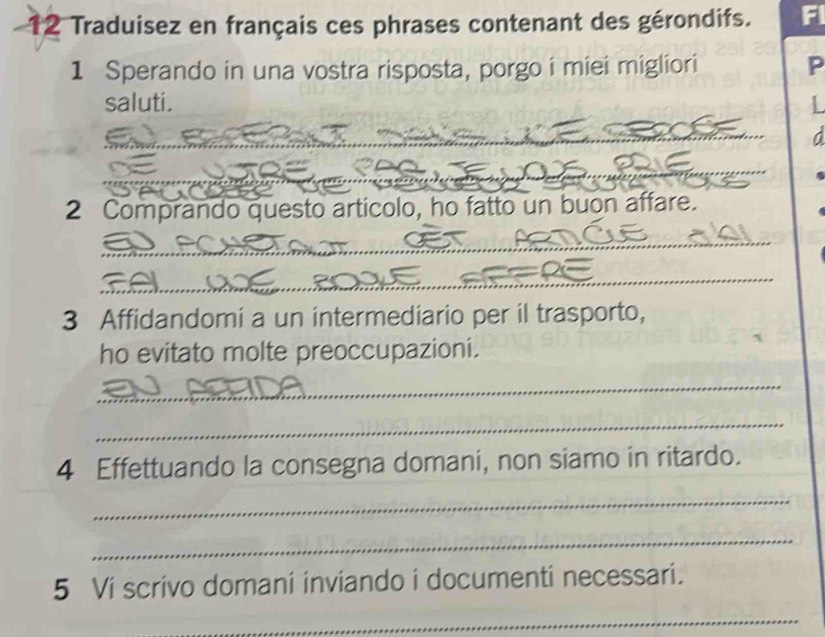 Traduisez en français ces phrases contenant des gérondifs. r 
1 Sperando in una vostra risposta, porgo i miei migliori P 
saluti. 
_ 
_ 
_ 
2 Comprando questo artícolo, ho fatto un buon affare. 
_ 
_ 
3 Affidandomi a un intermediario per il trasporto, 
ho evitato molte preoccupazioni. 
_ 
_ 
4 Effettuando la consegna domani, non siamo in ritardo. 
_ 
_ 
5 Vi scrivo domani inviando i documenti necessari. 
_