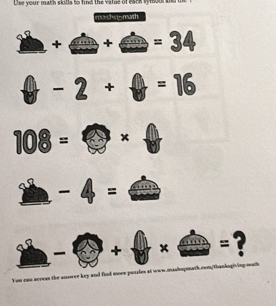 Use your math skills to find the value of each symbol and the ? 
mashupmath 
_ 
+ 
+
=34^ ∠ +
=16
108=
x 

= 
_ 
+ 
x 
=? 
You can access the answer key and find more puzzles at www.mashupmath.com/thanksgiving-math