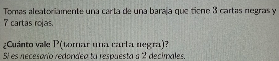 Tomas aleatoriamente una carta de una baraja que tiene 3 cartas negras y
7 cartas rojas. 
¿Cuánto vale P (tomar una carta negra)? 
Si es necesario redondea tu respuesta a 2 decimales.