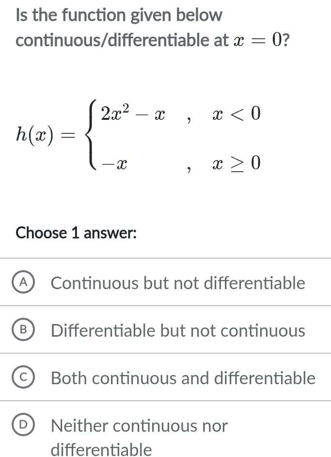 Is the function given below
continuous/differentiable at x=0 ?
h(x)=beginarrayl 2x^2-x,x<0 -x,x≥ 0endarray.
Choose 1 answer:
Continuous but not differentiable
Differentiable but not continuous
Both continuous and differentiable
Neither continuous nor
differentiable