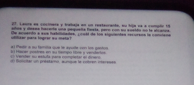 Laura es cocinera y trabaja en un restaurante, su hija va a cumplir 15
años y desea hacerie una pequeña fiesta, pero con su sueldo no le alcanza.
De acuerdo a sus habilidades, ¿cuál de los siguientes recursos le conviene
utilizar para lograr su meta?
a) Pedir a su familia que le ayude con los gastos.
b) Hacer postres en su tiempo libre y venderlos.
c) Vender su estufa para completar el dinero.
d) Solicitar un préstamo, aunque le cobren intereses.