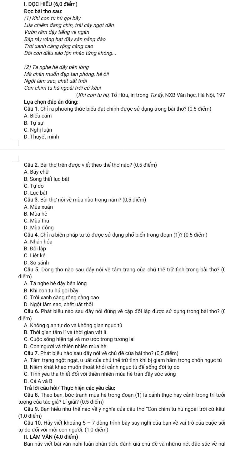 ĐQC HIẾU (6,0 điểm)
Đoc bài thơ sau:
(1) Khi con tu hú gọi bầy
Lúa chiêm đang chín, trái cây ngọt dần
Vườn râm dậy tiếng ve ngân
Bắp rây vàng hạt đầy sân năng đào
Trời xanh càng rộng càng cao
Đôi con diều sáo lộn nhào từng không...
(2) Ta nghe hè dậy bên lòng
Mà chân muốn đạp tan phòng, hè ôi!
Ngột làm sao, chết uất thôi
Con chim tu hú ngoài trời cứ kêu!
(Khi con tu hú, Tố Hữu, in trong Từ ấy, NXB Văn học, Hà Nội, 197
Lựa chọn đáp án đúng:
Câu 1. Chỉ ra phương thức biểu đạt chính được sử dụng trong bài thơ? (0,5 điểm)
A. Biểu cảm
B. Tự sự
C. Nghị luận
D. Thuyết minh
Câu 2. Bài thơ trên được viết theo thể thơ nào? (0,5 điểm)
A. Bảy chữ
B. Song thất lục bát
C. Tự do
D. Lục bát
Câu 3. Bài thơ nói về mùa nào trong năm? (0,5 điểm)
A. Mùa xuân
B. Mùa hè
C. Mùa thu
D. Mùa đông
Câu 4. Chỉ ra biện pháp tu từ được sử dụng phố biến trong đoạn (1)? (0,5 điểm)
A. Nhân hóa
B. Đối lập
C. Liệt kê
D. So sánh
Câu 5. Dòng thơ nào sau đây nói về tâm trạng của chủ thể trữ tình trong bài thơ? (0
điểm)
A. Ta nghe hè dậy bên lòng
B. Khi con tu hú gọi bầy
C. Trời xanh càng rộng càng cao
D. Ngột làm sao, chết uất thôi
Câu 6. Phát biểu nào sau đây nói đúng về cặp đối lập được sử dụng trong bài thơ? (0
điểm)
A. Không gian tự do và không gian ngục từ
B. Thời gian tâm lí và thời gian vật lí
C. Cuộc sống hiện tại và mơ ước trong tương lai
D. Con người và thiên nhiên mùa hè
Câu 7. Phát biểu nào sau đây nói về chủ đề của bài thơ? (0,5 điểm)
A. Tâm trạng ngột ngạt, u uất của chủ thể trữ tình khi bị giam hãm trong chốn ngục tù
B. Niềm khát khao muốn thoát khỏi cảnh ngục tù để sống đời tự do
C. Tình yêu tha thiết đối với thiên nhiên mùa hè tràn đầy sức sống
D. Cả A và B
Trả lời câu hỏi/ Thực hiện các yêu cầu:
Câu 8. Theo bạn, bức tranh mùa hè trong đoạn (1) là cảnh thực hay cảnh trong trí tưới
tượng của tác giả? Lí giải? (0,5 điểm)
Câu 9. Bạn hiếu như thế nào về ý nghĩa của câu thơ ''Con chim tu hú ngoài trời cứ kêu''
(1,0 điểm)
Câu 10. Hãy viết khoảng 5 - 7 dòng trình bày suy nghĩ của bạn về vai trò của cuộc sối
tự do đối với mỗi con người. (1,0 điểm)
II. LÀM VĂN (4,0 điểm)
Bạn hãy viết bài văn nghị luận phân tích, đánh giá chủ đề và những nét đặc sắc về ng