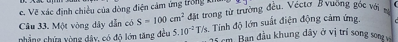 Vẽ xác định chiều của dòng điện cảm ứng trong khu
(
Câu 33. Một vòng dây dẫn có S=100cm^2 đặt trong từ trường đều. Véctơ Bvuông góc với mặ
nhẳng chứa vòng dây, có độ lớn tăng đều 5.10^(-2)T/s :. Tính độ lớn suất điện động cảm ứng.
C
cm an đầu khung dây ở vị trí song song vớ