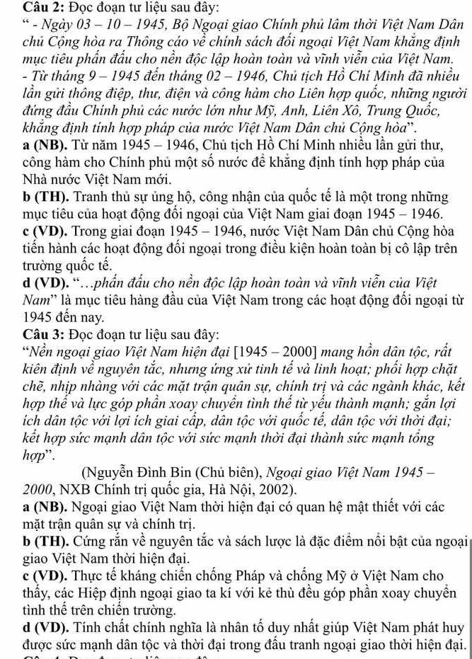 Đọc đoạn tư liệu sau đây:
* - Ngày 03 - 10 - 1945, Bộ Ngoại giao Chính phủ lâm thời Việt Nam Dân
chủ Cộng hòa ra Thông cáo về chính sách đổi ngoại Việt Nam khẳng định
mục tiêu phấn đấu cho nền độc lập hoàn toàn và vĩnh viễn của Việt Nam.
- Từ tháng 9 − 1945 đến tháng 02 - 1946, Chủ tịch Hồ Chí Minh đã nhiều
lần gửi thông điệp, thư, điện và công hàm cho Liên hợp quốc, những người
đứng đầu Chính phủ các nước lớn như Mỹ, Anh, Liên Xô, Trung Quốc,
khắng định tính hợp pháp của nước Việt Nam Dân chủ Cộng hòa'.
a (NB). Từ năm 1945 - 1946, Chủ tịch Hồ Chí Minh nhiều lần gửi thư,
công hàm cho Chính phủ một số nước để khẳng định tính hợp pháp của
Nhà nước Việt Nam mới.
b (TH). Tranh thủ sự ủng hộ, công nhận của quốc tế là một trong những
mục tiêu của hoạt động đổi ngoại của Việt Nam giai đoạn 1945 - 1946.
c (VD). Trong giai đoạn 1945 - 1946, nước Việt Nam Dân chủ Cộng hòa
tiến hành các hoạt động đối ngoại trong điều kiện hoàn toàn bị cô lập trên
trường quốc tế.
d (VD). 'phần đấu cho nền độc lập hoàn toàn và vĩnh viễn của Việt
Nam'' là mục tiêu hàng đầu của Việt Nam trong các hoạt động đổi ngoại từ
1945 đến nay.
Câu 3: Đọc đoạn tư liệu sau đây:
“Nền ngoại giao Việt Nam hiện đại [1945 - 2000] mang hồn dân tộc, rất
kiên định về nguyên tắc, nhưng ứng xử tinh tế và linh hoạt; phối hợp chặt
chẽ, nhịp nhàng với các mặt trận quân sự, chính trị và các ngành khác, kết
hợp thể và lực góp phần xoay chuyển tình thế từ yếu thành mạnh; gắn lợi
ích dân tộc với lợi ích giai cấp, dân tộc với quốc tế, dân tộc với thời đại;
kết hợp sức mạnh dân tộc với sức mạnh thời đại thành sức mạnh tổng
hợp”.
(Nguyễn Đình Bin (Chủ biên), Ngoại giao Việt Nam 1945 -
2000, NXB Chính trị quốc gia, Hà Nội, 2002).
a (NB). Ngoại giao Việt Nam thời hiện đại có quan hệ mật thiết với các
mặt trận quân sự và chính trị.
b (TH). Cứng rắn về nguyên tắc và sách lược là đặc điểm nổi bật của ngoại
giao Việt Nam thời hiện đại.
c (VD). Thực tế kháng chiến chống Pháp và chống Mỹ ở Việt Nam cho
thấy, các Hiệp định ngoại giao ta kí với kẻ thù đều góp phần xoay chuyển
tình thể trên chiến trường.
d (VD). Tính chất chính nghĩa là nhân tổ duy nhất giúp Việt Nam phát huy
được sức mạnh dân tộc và thời đại trong đầu tranh ngoại giao thời hiện đại.