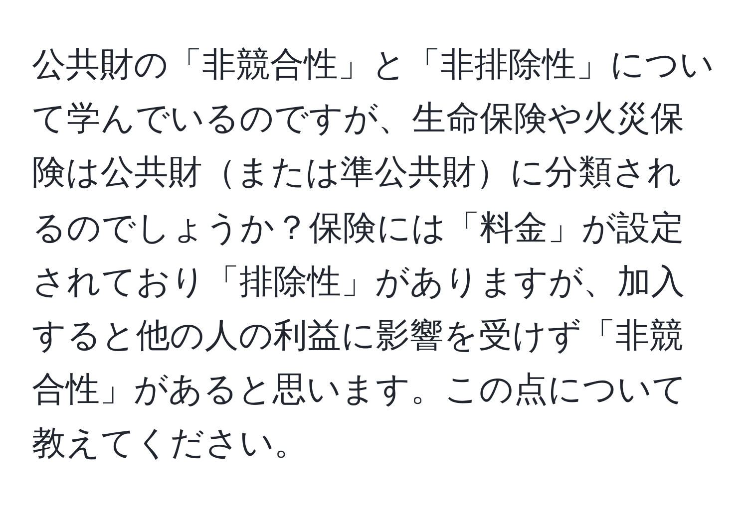 公共財の「非競合性」と「非排除性」について学んでいるのですが、生命保険や火災保険は公共財または準公共財に分類されるのでしょうか？保険には「料金」が設定されており「排除性」がありますが、加入すると他の人の利益に影響を受けず「非競合性」があると思います。この点について教えてください。