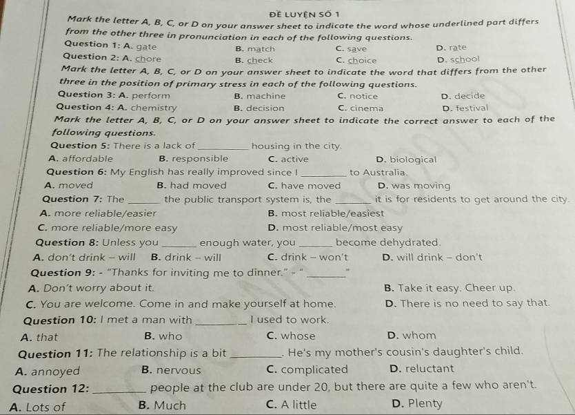 Đề Luyên số 1
Mark the letter A, B, C, or D on your answer sheet to indicate the word whose underlined part differs
from the other three in pronunciation in each of the following questions.
Question 1:A . gate B. match C. save D. rate
Question 2:A . chore B. check C. choice D. school
Mark the letter A, B, C, or D on your answer sheet to indicate the word that differs from the other
three in the position of primary stress in each of the following questions.
Question 3:A . perform B. machine C. notice D. decide
Question 4:A . chemistry B. decision C. cinema D. festival
Mark the letter A, B, C, or D on your answer sheet to indicate the correct answer to each of the
following questions.
Question 5: There is a lack of_ housing in the city.
A. affordable B. responsible C. active D. biological
Question 6: My English has really improved since I _to Australia.
A. moved B. had moved C. have moved D. was moving
Question 7: The _the public transport system is, the _it is for residents to get around the city.
A. more reliable/easier B. most reliable/easiest
C. more reliable/more easy D. most reliable/most easy
Question 8: Unless you_ enough water, you _become dehydrated.
A. don’t drink - will B. drink - will C. drink - won't D. will drink - don't
Question 9: - “Thanks for inviting me to dinner." - " _"
A. Don’t worry about it. B. Take it easy. Cheer up.
C. You are welcome. Come in and make yourself at home. D. There is no need to say that
Question 10: I met a man with _I used to work.
A. that B. who C. whose D. whom
Question 11: The relationship is a bit _. He's my mother's cousin's daughter's child.
A. annoyed B. nervous C. complicated D. reluctant
Question 12: _people at the club are under 20, but there are quite a few who aren't.
A. Lots of B. Much C. A little D. Plenty