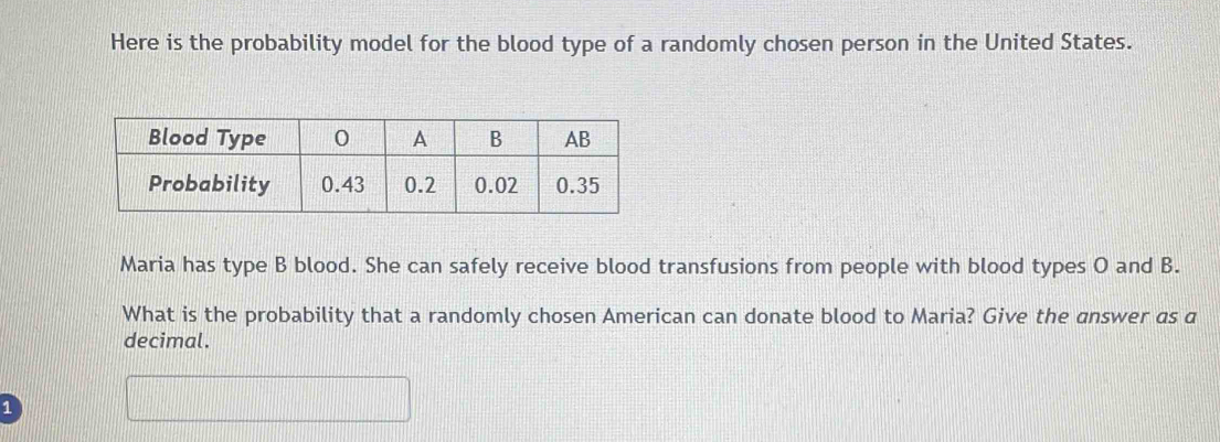 Here is the probability model for the blood type of a randomly chosen person in the United States. 
Maria has type B blood. She can safely receive blood transfusions from people with blood types O and B. 
What is the probability that a randomly chosen American can donate blood to Maria? Give the answer as a 
decimal. 
1