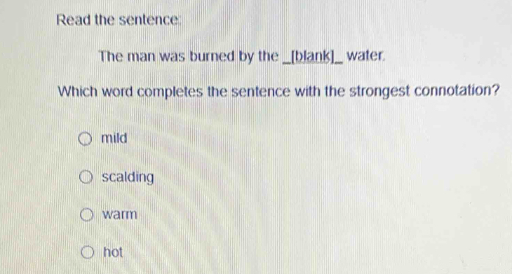 Read the sentence
The man was burned by the _[blank]_ water.
Which word completes the sentence with the strongest connotation?
mild
scalding
warm
hot