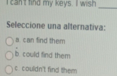 can't find my keys. I wish
_
Seleccione una alternativa:
a. can find them
b. could find them
c. couldn't find them