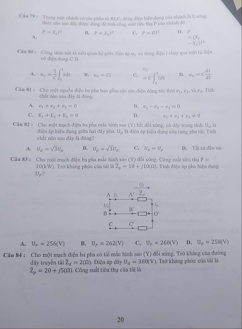 Trong một nhánh có các phần tử RLC, dòng điện hiệu dụng của nhánh là I; công
thức nào sau đây được dùng để tính công suất tiêu thụ P của nhánh đó
P=X_LI^2 B. P=X_cl^2 C. P=RI^2 D. P
A.
=(X_L
-X_C)I^2
Câu 80 : Công thức mô tả mối quan hệ giữa điện áp u_C và dòng điện í chạy qua một tụ điện
có điện dung C là
u_C
A. u_c= 1/C ∈t _0^(tidt B. u_C)=Ci C. =C∈t _0^(tidt D. u_c)=c di/dt 
Câu 81 : Cho một nguồn điện ba pha bao gồm các sức diện động tức thời e_1,e_2 , và e_3. Tính
chất nào sau đây là đủng.
A. e_1+e_2+e_3=0 B. e_1-e_2-e_3=0
C. E_1+E_2+E_3=0 D. e_1+e_2+e_3!= 0
Câu 82 : Cho một mạch điện ba pha mắc hình sao (Y) bất đối xứng, có dây trung tính. U_d là
điện áp hiệu dụng giữa hai dây pha. U_p là điện áp hiệu dụng của từng pha tải. Tính
chất nào sau đây là đúng?
A. U_d=sqrt(3)U_p B. U_p=sqrt(3)U_d C. U_d=U_p D. Tất cả đều sai
Câu 83 : Cho một mạch điện ba pha mắc hình sao (Y) đối xứng. Công suất tiêu thụ P=
10(kW). Trở kháng phức của tải là overline Z_p=10+j10(Omega ).  Tính điện áp pha hiệu dụng
U_P ?
A I_d frac U_PA'_ overline Z_P
U_d
I_p
B'
B
O'
C C'
A. U_Papprox 256(V) B. U_Papprox 262(V) C. U_Papprox 260(V) D. U_Papprox 258(V)
Câu 84 : Cho một mạch điện ba pha có tải mắc hình sao (Y) đối xứng. Trở kháng của đường
dây truyền tải overline Z_d=2(Omega ).  iện áp dây U_d=380(V) 9. Trở kháng phức của tải là
overline Z_p=20+j5(Omega ). Công suất tiêu thụ của tải là
20