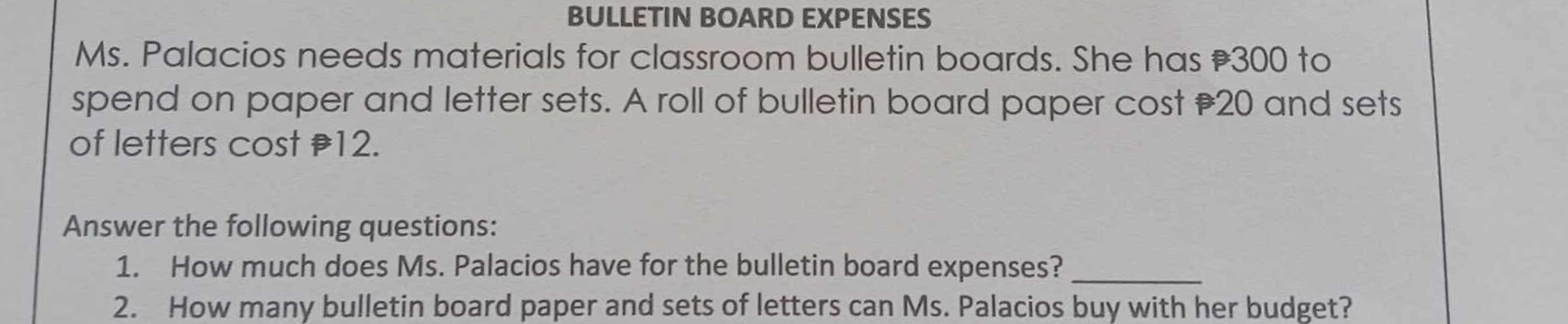 BULLETIN BOARD EXPENSES 
Ms. Palacios needs materials for classroom bulletin boards. She has ₹300 to 
spend on paper and letter sets. A roll of bulletin board paper cost 20 and sets 
of letters cost 12. 
Answer the following questions: 
1. How much does Ms. Palacios have for the bulletin board expenses?_ 
2. How many bulletin board paper and sets of letters can Ms. Palacios buy with her budget?