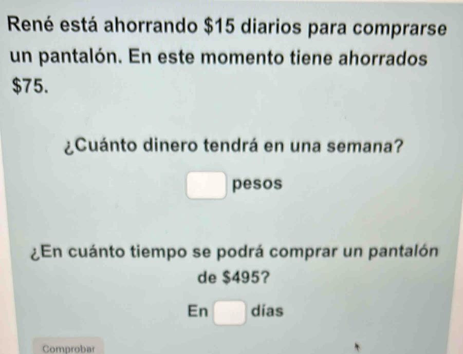 René está ahorrando $15 diarios para comprarse 
un pantalón. En este momento tiene ahorrados
$75. 
¿Cuánto dinero tendrá en una semana? 
□ pesos 
En cuánto tiempo se podrá comprar un pantalón 
de $495? 
En □ dias
Comprobar