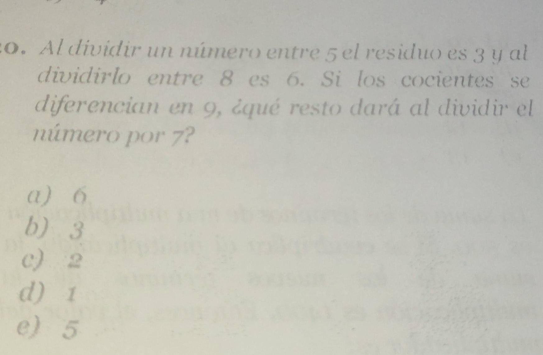 Al dividir un número entre 5 el residuo es 3 y al
dividirlo entre 8 es 6. Si los cocientes se
diferencian en 9, ¿qué resto dará al dividir el
número por 7?
a) 6
b 3
c) 2
d) 1
e) 5