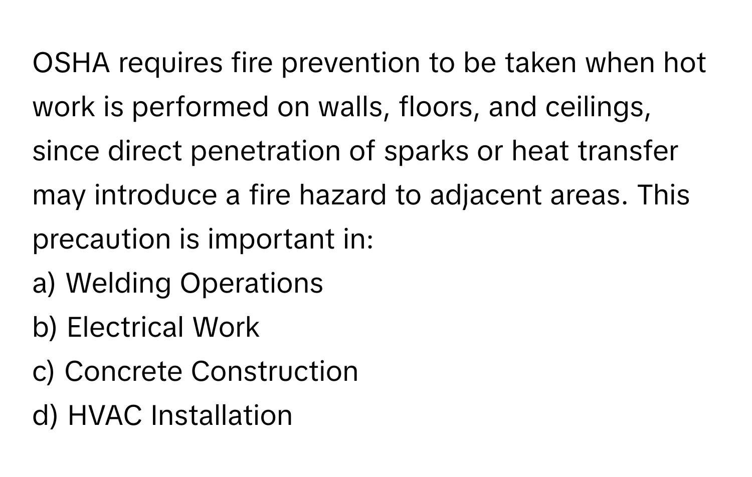 OSHA requires fire prevention to be taken when hot work is performed on walls, floors, and ceilings, since direct penetration of sparks or heat transfer may introduce a fire hazard to adjacent areas. This precaution is important in:

a) Welding Operations 
b) Electrical Work 
c) Concrete Construction 
d) HVAC Installation