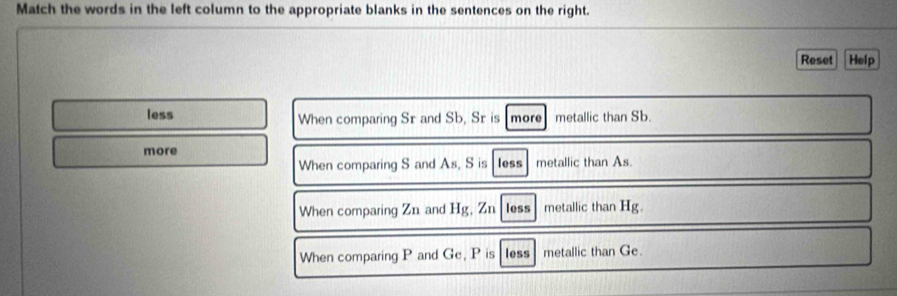 Match the words in the left column to the appropriate blanks in the sentences on the right.
Reset Help
less When comparing Sr and Sb, Sr is more metallic than Sb.
more
When comparing S and As, S is less metallic than As.
When comparing Zn and Hg, Zn lessmetallic than Hg.
When comparing P and Ge, P is less metallic than Ge.