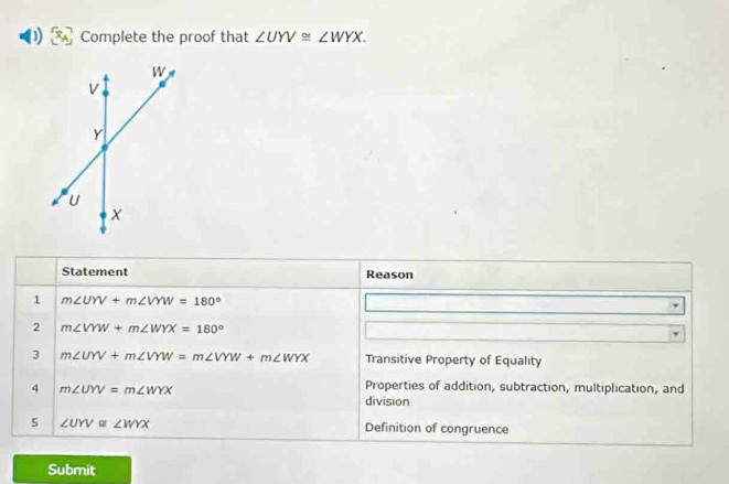 Complete the proof that ∠ UYV≌ ∠ WYX. 
Statement Reason 
1 m∠ UYV+m∠ VYW=180°
2 m∠ VYW+m∠ WYX=180°
3 m∠ UYV+m∠ VYW=m∠ VYW+m∠ WYX Transitive Property of Equality 
4 m∠ UYV=m∠ WYX
Properties of addition, subtraction, multiplication, and 
division 
5 ∠ UYV≌ ∠ WYX Definition of congruence 
Submit