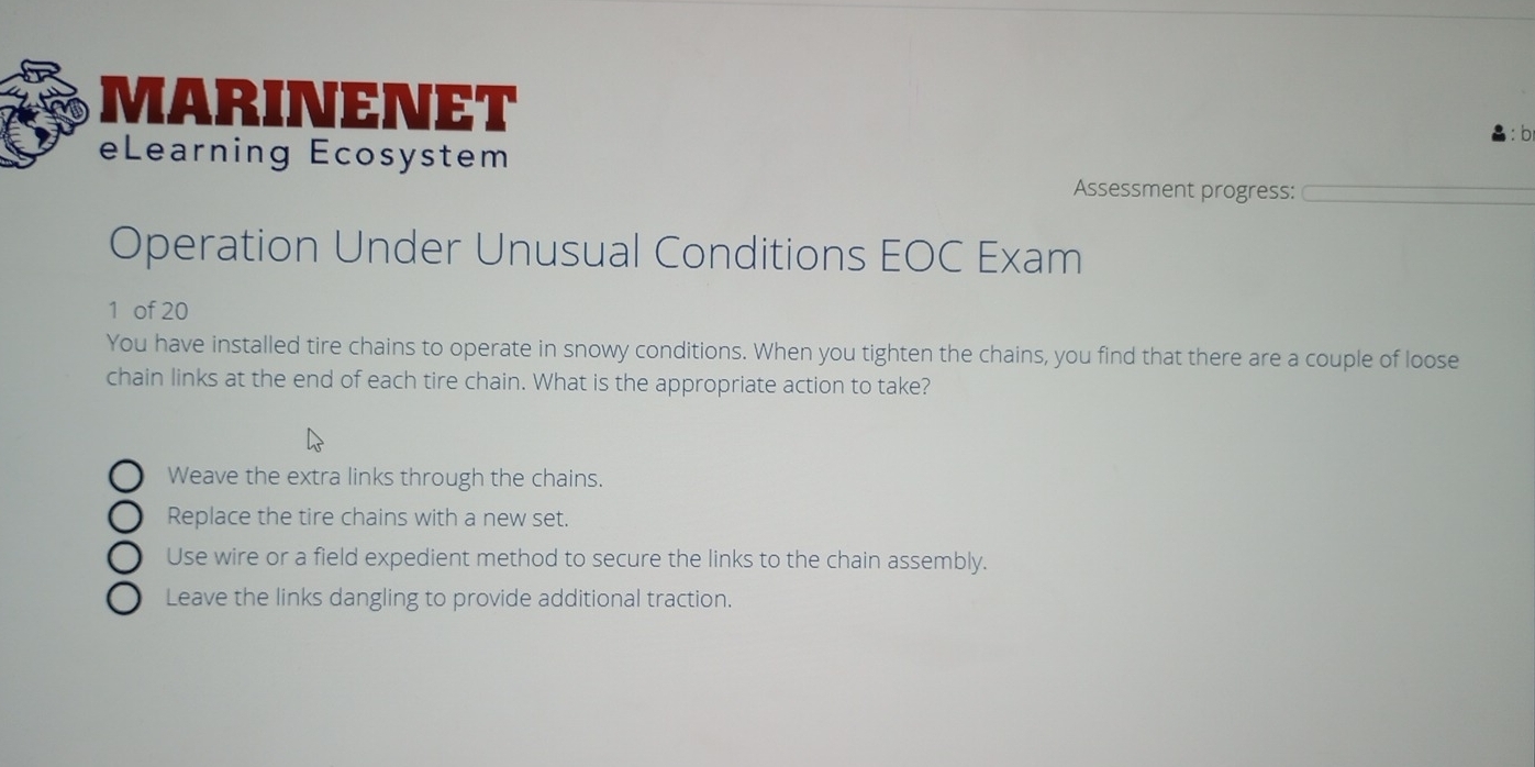 MARINENET
b
eLearning Ecosystem
Assessment progress:
Operation Under Unusual Conditions EOC Exam
1 of 20
You have installed tire chains to operate in snowy conditions. When you tighten the chains, you find that there are a couple of loose
chain links at the end of each tire chain. What is the appropriate action to take?
Weave the extra links through the chains.
Replace the tire chains with a new set.
Use wire or a field expedient method to secure the links to the chain assembly.
Leave the links dangling to provide additional traction.