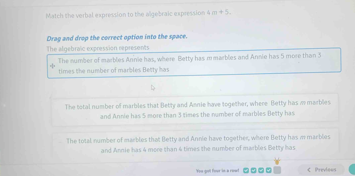 Match the verbal expression to the algebraic expression 4m+5. 
Drag and drop the correct option into the space.
The algebraic expression represents
The number of marbles Annie has, where Betty has m marbles and Annie has 5 more than 3
times the number of marbles Betty has
The total number of marbles that Betty and Annie have together, where Betty has m marbles
and Annie has 5 more than 3 times the number of marbles Betty has
The total number of marbles that Betty and Annie have together, where Betty has m marbles
and Annie has 4 more than 4 times the number of marbles Betty has
You got four in a row! Previous