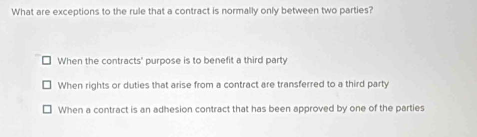 What are exceptions to the rule that a contract is normally only between two parties?
When the contracts' purpose is to benefit a third party
When rights or duties that arise from a contract are transferred to a third party
When a contract is an adhesion contract that has been approved by one of the parties