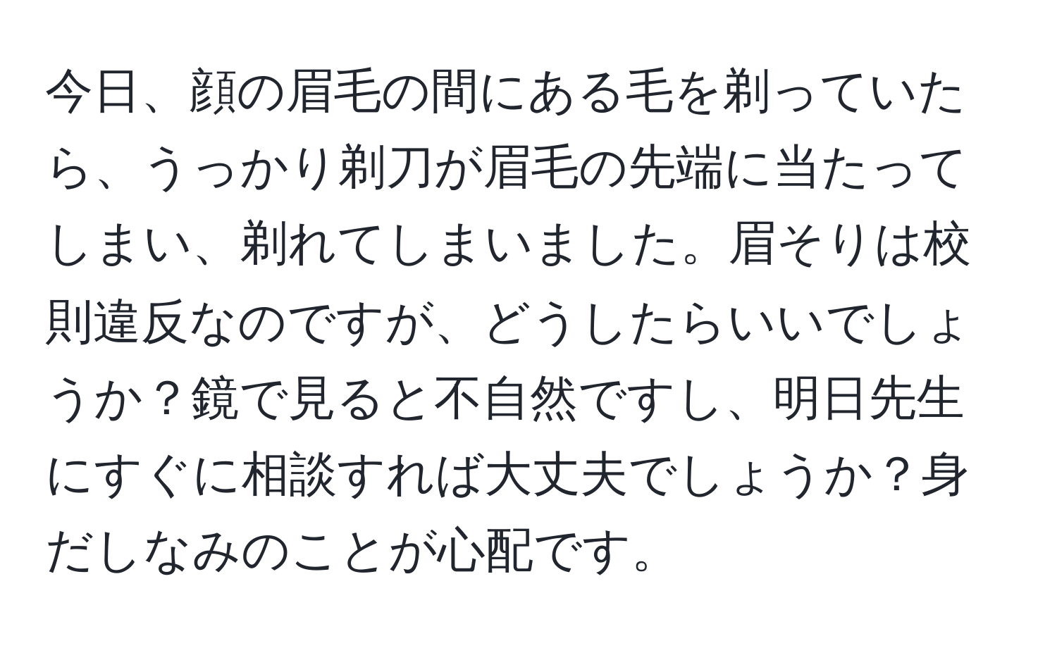 今日、顔の眉毛の間にある毛を剃っていたら、うっかり剃刀が眉毛の先端に当たってしまい、剃れてしまいました。眉そりは校則違反なのですが、どうしたらいいでしょうか？鏡で見ると不自然ですし、明日先生にすぐに相談すれば大丈夫でしょうか？身だしなみのことが心配です。