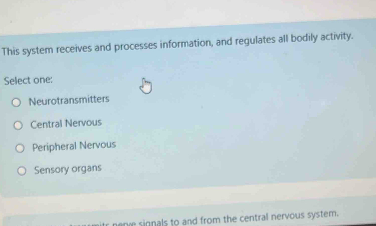 This system receives and processes information, and regulates all bodily activity.
Select one:
Neurotransmitters
Central Nervous
Peripheral Nervous
Sensory organs
its nerve signals to and from the central nervous system.