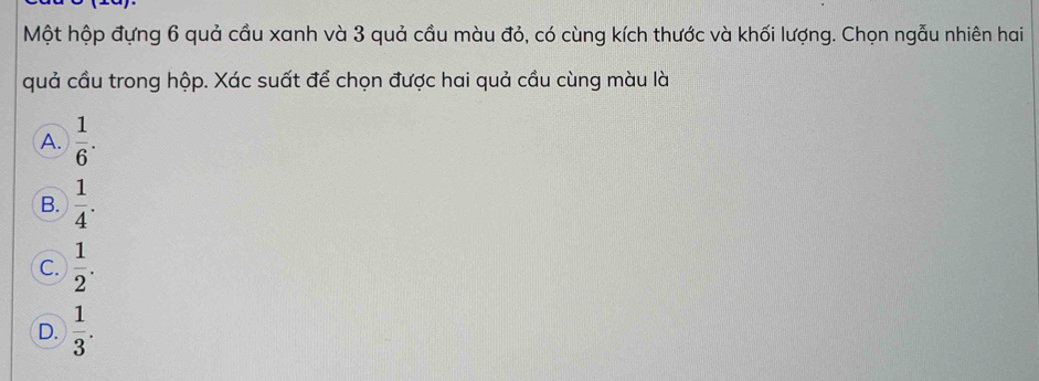 Một hộp đựng 6 quả cầu xanh và 3 quả cầu màu đỏ, có cùng kích thước và khối lượng. Chọn ngẫu nhiên hai
quả cầu trong hộp. Xác suất để chọn được hai quả cầu cùng màu là
A.  1/6 .
B.  1/4 .
C.  1/2 .
D.  1/3 .