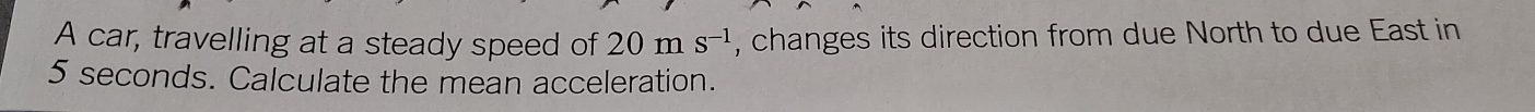 A car, travelling at a steady speed of 20ms^(-1) , changes its direction from due North to due East in
5 seconds. Calculate the mean acceleration.