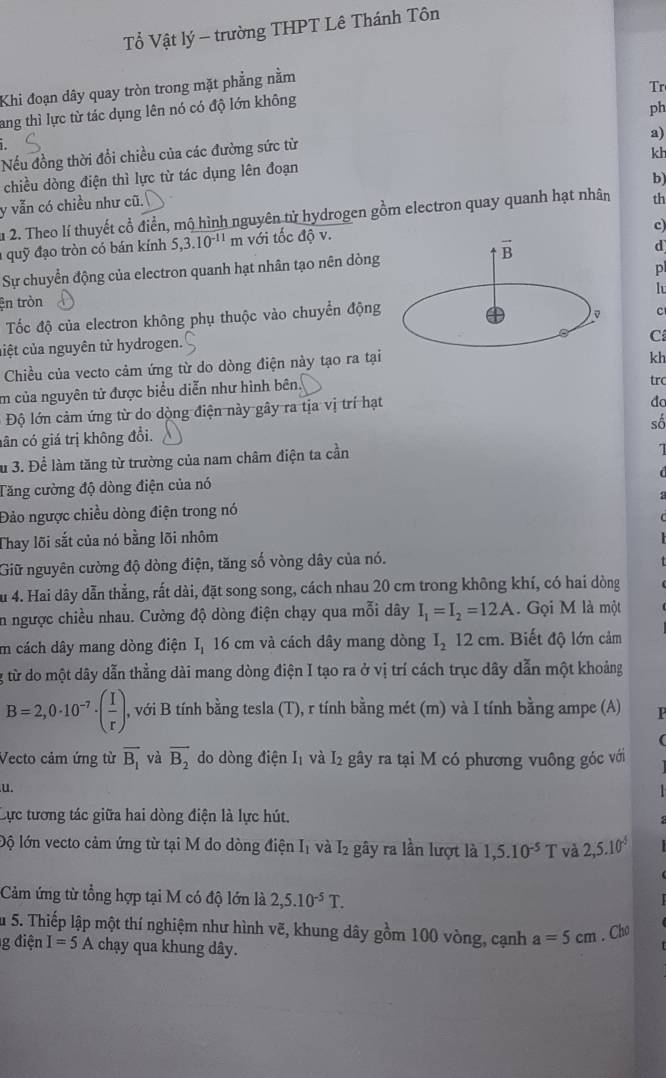 Tổ Vật lý - trường THPT Lê Thánh Tôn
Khi đoạn dây quay tròn trong mặt phẳng nằm
Tr
ang thì lực từ tác dụng lên nó có độ lớn không
ph
a)
Nếu đồng thời đổi chiều của các đường sức từ
kh
chiều dòng điện thì lực từ tác dụng lên đoạn
b)
y vẫn có chiều như cũ.
u 2. Theo lí thuyết cổ điển, mộ hình nguyên tử hydrogen gồm electron quay quanh hạt nhân th
c)
quỹ đạo tròn có bán kính 5,3.10^(-11) m với tốc độ v.
vector B
d
Sự chuyển động của electron quanh hạt nhân tạo nên dòng
p
h
ện tròn
Tốc độ của electron không phụ thuộc vào chuyển động
c
ciệt của nguyên tử hydrogen.
C
Chiều của vecto cảm ứng từ do dòng điện này tạo ra tại
kh
m của nguyên tử được biểu diễn như hình bên.
trc
Độ lớn cảm ứng từ do dòng điện này gây ra tịa vị trí hạt
đa
số
nân có giá trị không đổi.
Su 3. Để làm tăng từ trường của nam châm điện ta cần
Tăng cường độ dòng điện của nó
Đảo ngược chiều dòng điện trong nó :
Thay lõi sắt của nó bằng lõi nhôm
Giữ nguyên cường độ dòng điện, tăng số vòng dây của nó.    
t
Su 4. Hai dây dẫn thẳng, rất dài, đặt song song, cách nhau 20 cm trong không khí, có hai dòng
in ngược chiều nhau. Cường độ dòng điện chạy qua mỗi dây I_1=I_2=12A. Gọi M là một
Im cách dây mang dòng điện I, 16 cm và cách dây mang dòng I_212cm. Biết độ lớn cảm
g từ do một dây dẫn thằng dài mang dòng điện I tạo ra ở vị trí cách trục dây dẫn một khoảng
B=2,0· 10^(-7)· ( I/r ) , với B tính bằng tesla (T), r tính bằng mét (m) và I tính bằng ampe (A)
Vecto cảm ứng từ vector B_1 và overline B_2 do dòng điện I₁ và I₂ gây ra tại M có phương vuông góc với
u.
Cực tương tác giữa hai dòng điện là lực hút.
lộ lớn vecto cảm ứng từ tại M do dòng điện I1 và I2 gây ra lần lượt là 1,5.10^(-5)T và 2,5.10^5
Cảm ứng từ tổng hợp tại M có độ lớn là 2,5.10^(-5)T.

Su 5. Thiếp lập một thí nghiệm như hình vẽ, khung dây gồm 100 vòng, cạnh a=5cm. Cho
g điện I=5A chạy qua khung dây.