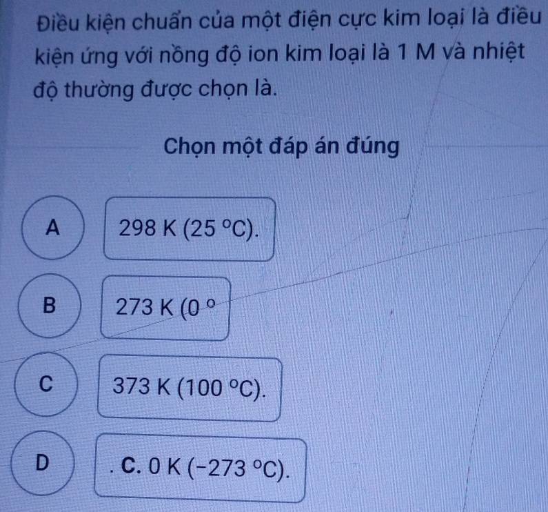 Điều kiện chuẩn của một điện cực kim loại là điều
kiện ứng với nồng độ ion kim loại là 1 M và nhiệt
độ thường được chọn là.
Chọn một đáp án đúng
A 298K(25°C).
B 273K(0°
C 373K(100°C). 
D C. 0K(-273°C).