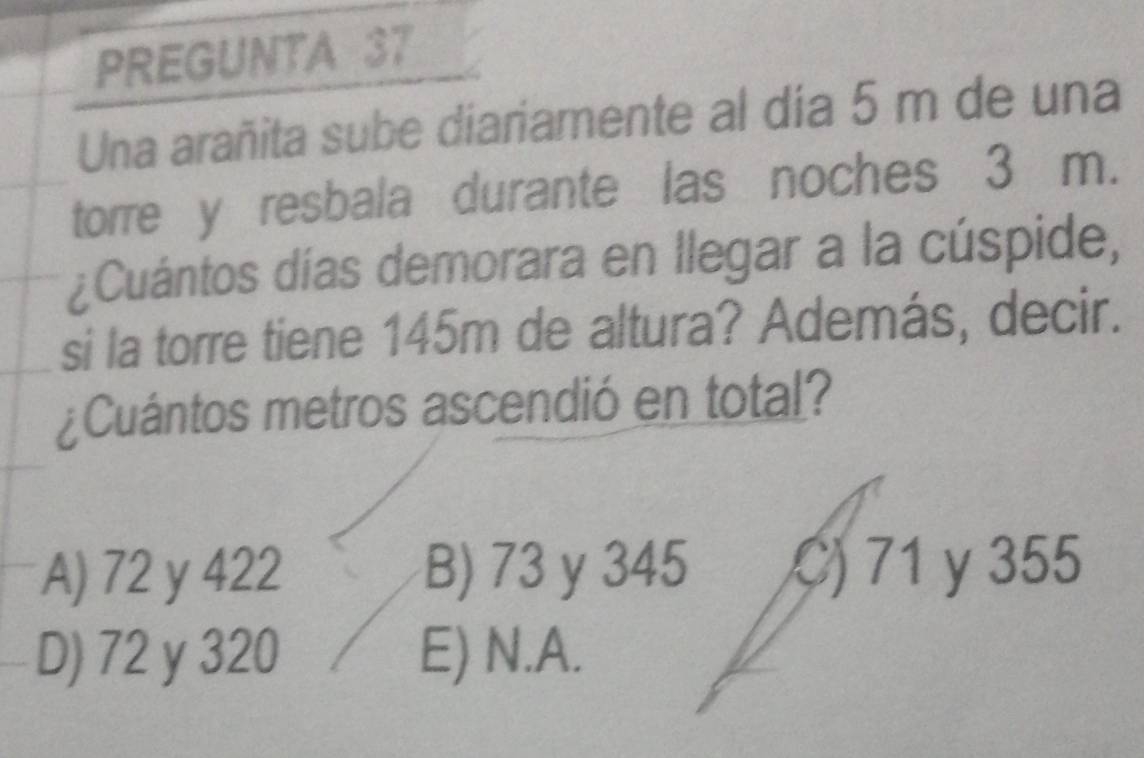 PREGUNTA 37
Una arañita sube diariamente al día 5 m de una
torre y resbala durante las noches 3 m.
¿Cuántos días demorara en Ilegar a la cúspide,
si la torre tiene 145m de altura? Además, decir.
¿Cuántos metros ascendió en total?
A) 72 y 422 B) 73 y 345 C) 71 y 355
D) 72 y 320 E) N.A.