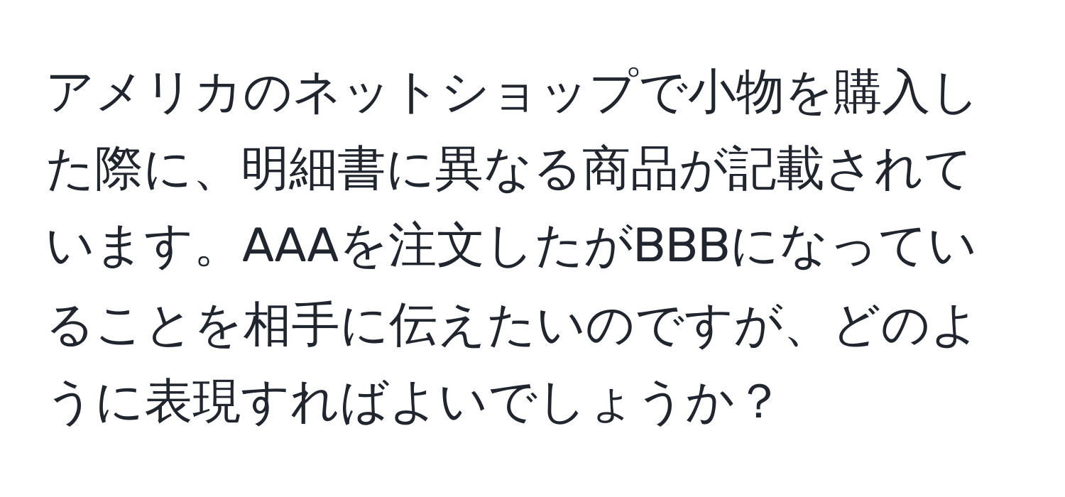 アメリカのネットショップで小物を購入した際に、明細書に異なる商品が記載されています。AAAを注文したがBBBになっていることを相手に伝えたいのですが、どのように表現すればよいでしょうか？