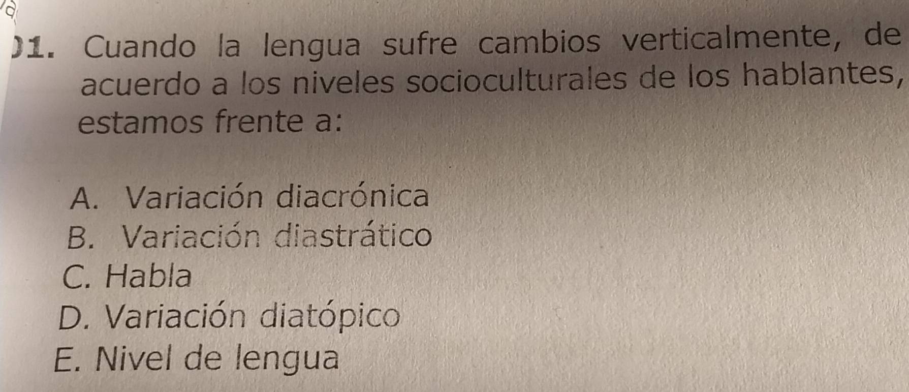 )1. Cuando la lengua sufre cambios verticalmente, de
acuerdo a los niveles socioculturales de los hablantes,
estamos frente a:
A. Variación diacrónica
B. Variación diastrático
C. Habla
D. Variación diatópico
E. Nivel de lengua