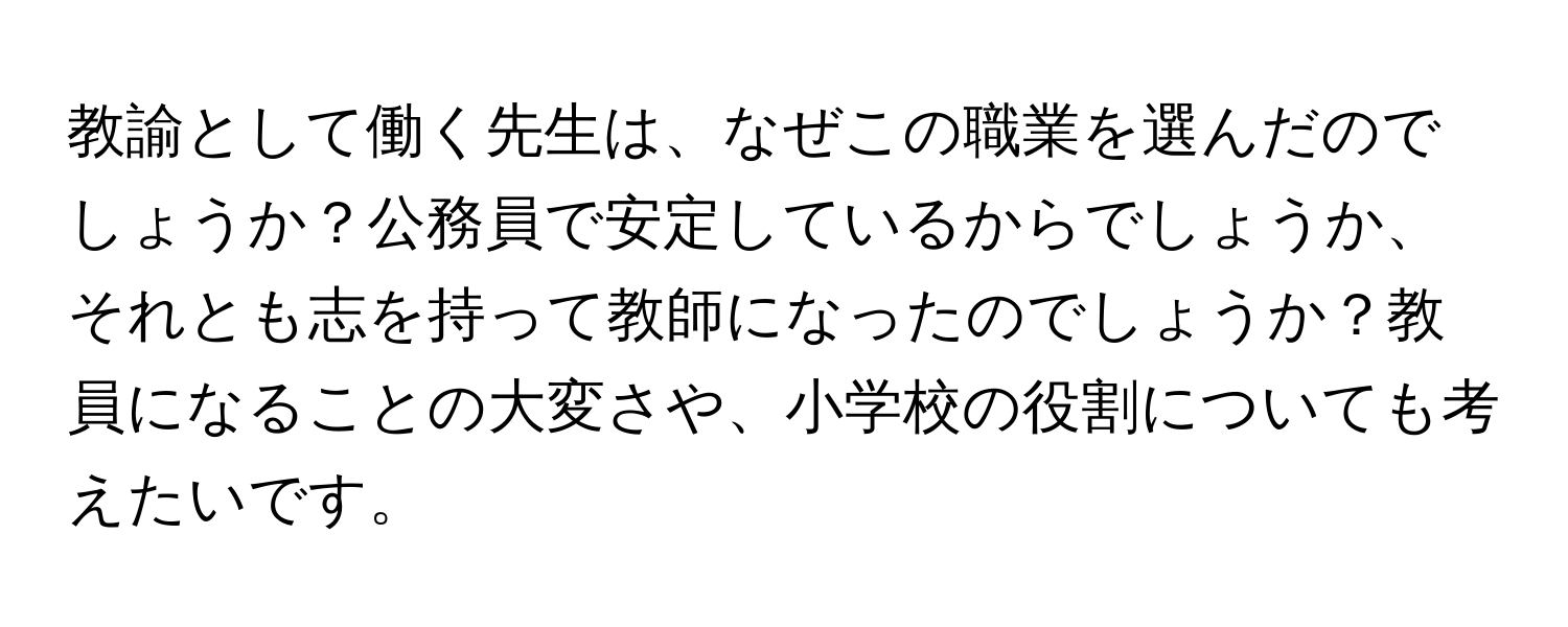 教諭として働く先生は、なぜこの職業を選んだのでしょうか？公務員で安定しているからでしょうか、それとも志を持って教師になったのでしょうか？教員になることの大変さや、小学校の役割についても考えたいです。