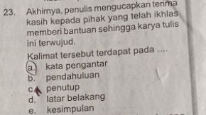 Akhirnya, penulis mengucapkan terima
kasih kepada pihak yang telah ikhlas
memberi bantuan sehingga karya tulis
ini terwujud.
Kalimat tersebut terdapat pada ....
a kata pengantar
b. pendahuluan
c penutup
d. latar belakang
e. kesimpulan