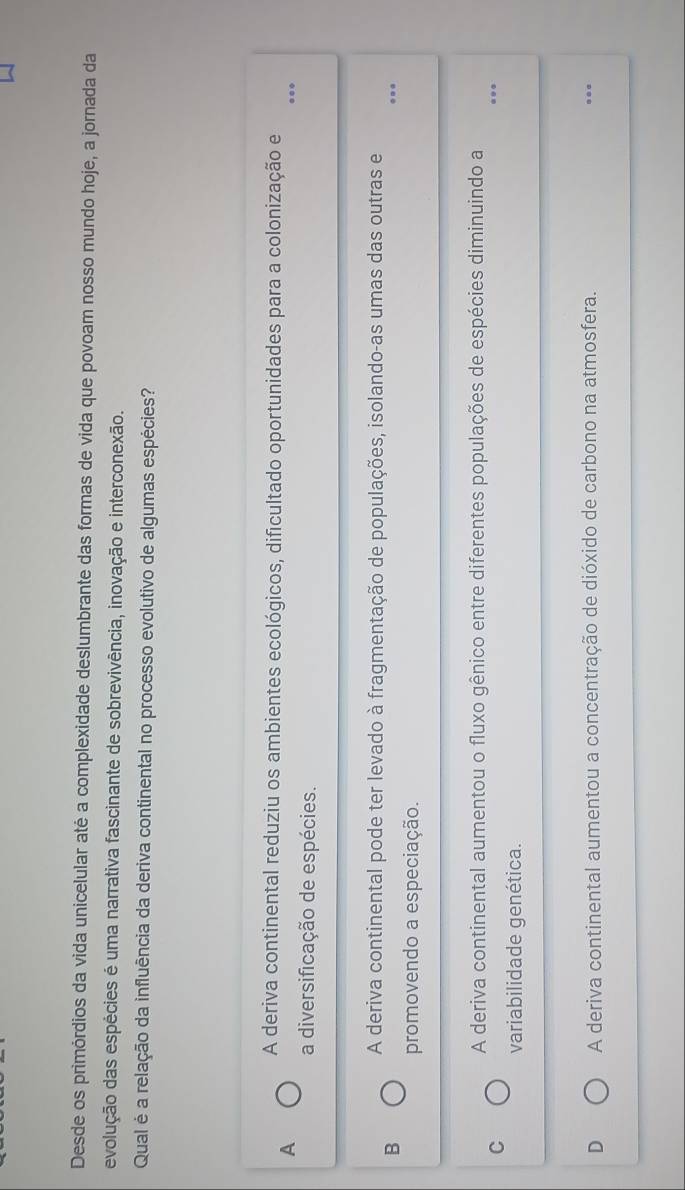 Desde os primórdios da vida unicelular até a complexidade deslumbrante das formas de vida que povoam nosso mundo hoje, a jornada da
evolução das espécies é uma narrativa fascinante de sobrevivência, inovação e interconexão.
Qual é a relação da influência da deriva continental no processo evolutivo de algumas espécies?
A deriva continental reduziu os ambientes ecológicos, dificultado oportunidades para a colonização e
A
_
a diversificação de espécies.
A deriva continental pode ter levado à fragmentação de populações, isolando-as umas das outras e
B
_
promovendo a especiação.
_
A deriva continental aumentou o fluxo gênico entre diferentes populações de espécies diminuindo a
C
variabilidade genética.
D A deriva continental aumentou a concentração de dióxido de carbono na atmosfera.
_