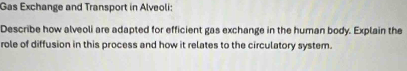 Gas Exchange and Transport in Alveoli: 
Describe how alveoli are adapted for efficient gas exchange in the human body. Explain the 
role of diffusion in this process and how it relates to the circulatory system.