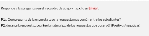 Responde a las preguntas en el recuadro de abajo y haz clic en Enviar. 
P1: ¿Qué pregunta de la encuesta tuvo la respuesta más común entre los estudiantes? 
P2: durante la encuesta, ¿cuál fue la naturaleza de las respuestas que observó? (Positivas/negativas)