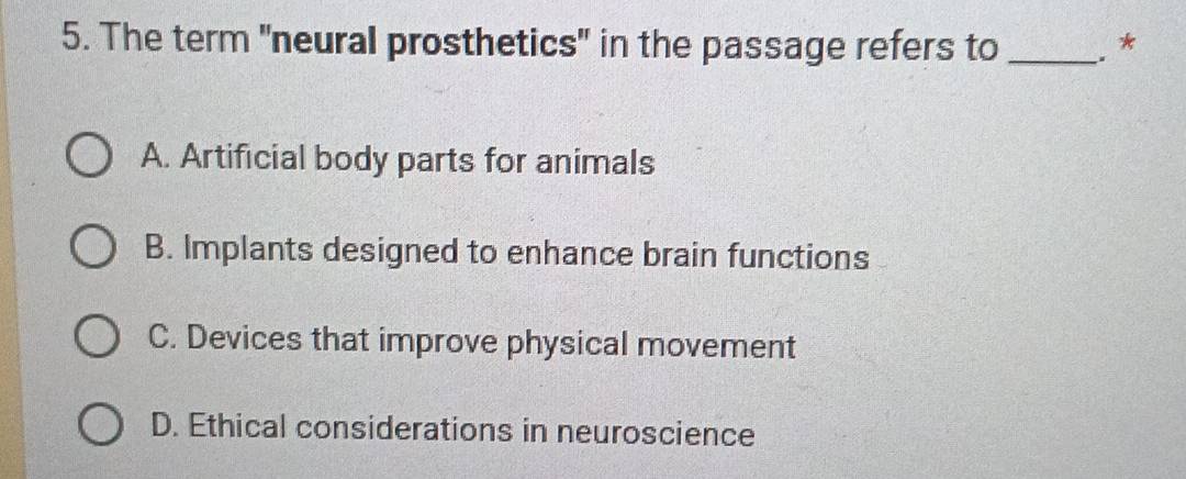 The term "neural prosthetics" in the passage refers to _. *
A. Artificial body parts for animals
B. Implants designed to enhance brain functions
C. Devices that improve physical movement
D. Ethical considerations in neuroscience