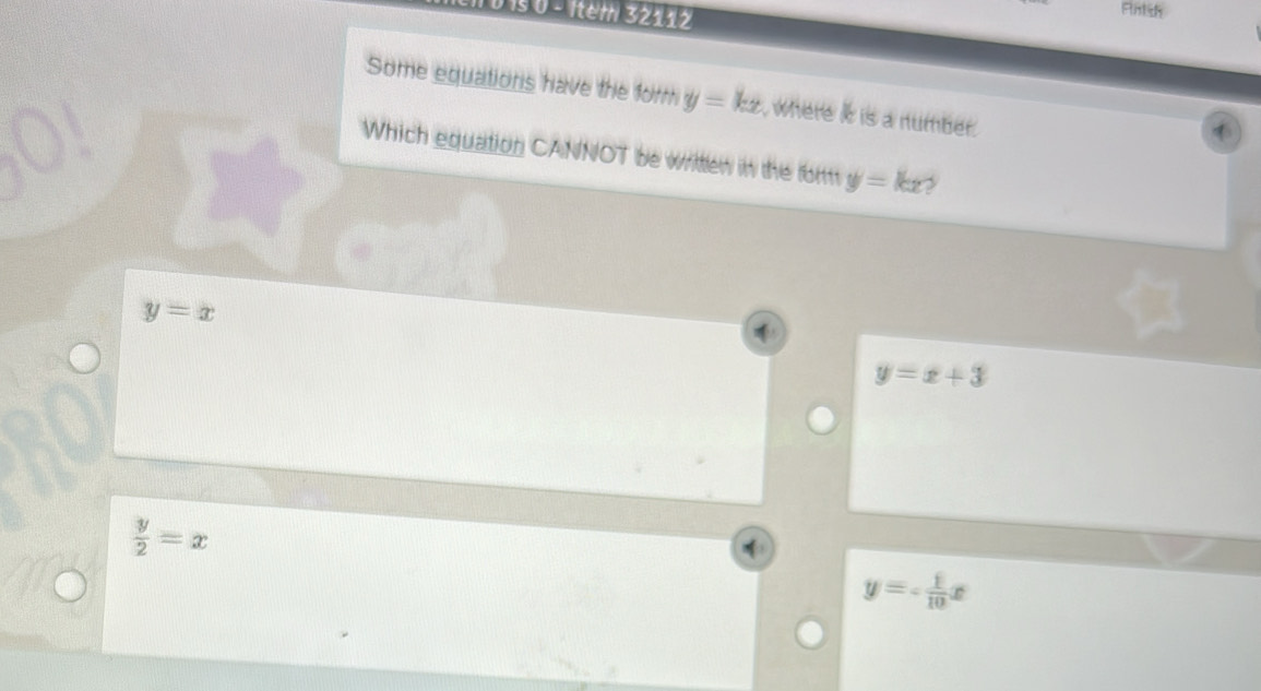 1s 0 - Item 32112
Rntsh
Some equations have the form y=kx where it is a number.
Which equation CANNOT be writlew in the for y=kx
y=x
y=x+3
 y/2 =x
y=- 1/10 x