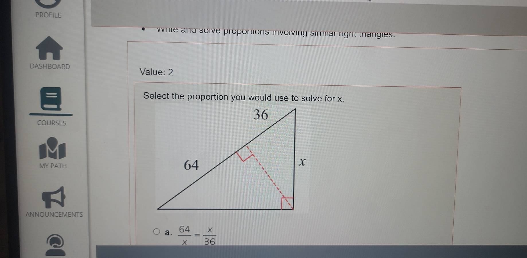 PROFILE
While and soive proportions involving simiiar right thangies.
DASHBOARD
Value: 2
Select the proportion you would use to solve for x.
COURSES
MY PATH
ANNOUNCEMENTS
a.  64/x = x/36 