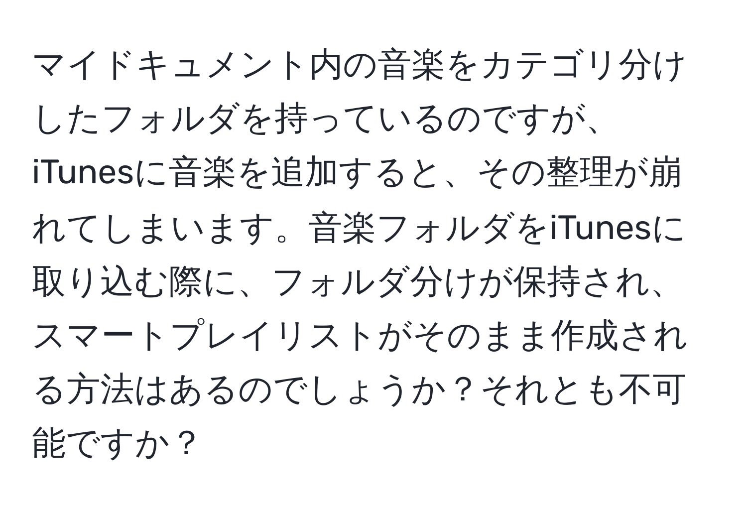 マイドキュメント内の音楽をカテゴリ分けしたフォルダを持っているのですが、iTunesに音楽を追加すると、その整理が崩れてしまいます。音楽フォルダをiTunesに取り込む際に、フォルダ分けが保持され、スマートプレイリストがそのまま作成される方法はあるのでしょうか？それとも不可能ですか？