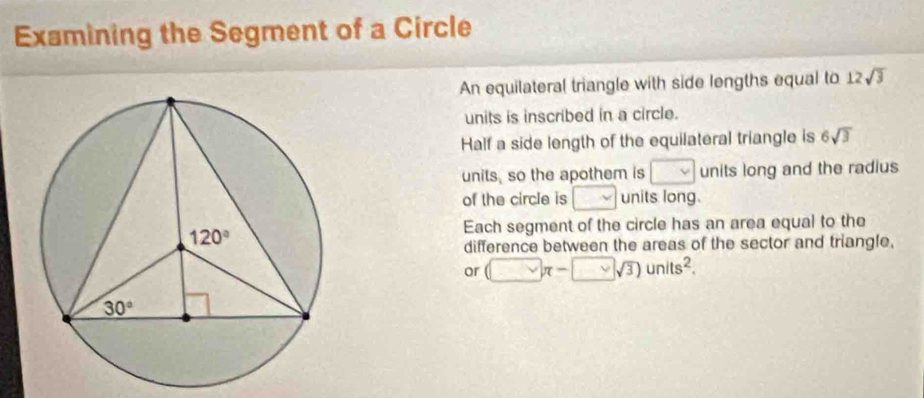 Examining the Segment of a Circle
An equilateral triangle with side lengths equal to 12sqrt(3)
units is inscribed in a circle.
Half a side length of the equilateral triangle is 6sqrt(3)
units, so the apothem is □ units long and the radius
of the circle is □ units long.
Each segment of the circle has an area equal to the
difference between the areas of the sector and triangle.
or (□ π -□ sqrt(3))units^2.