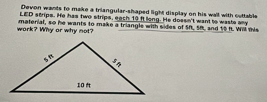 Devon wants to make a triangular-shaped light display on his wall with cuttable 
LED strips. He has two strips, each 10 ft long. He doesn't want to waste any 
material, so he wants to make a triangle with sides of 5ft, 5ft, and 10 ft. Will this 
work? Why or why not?