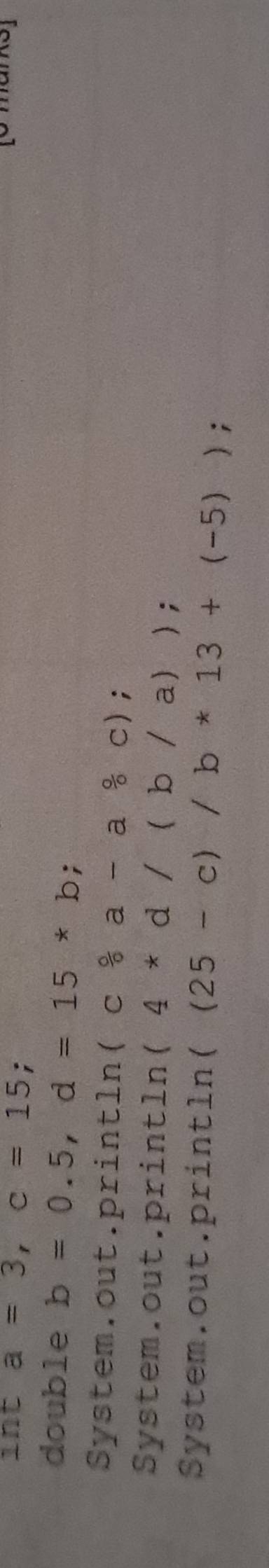 int a=3, c=15 :
double b=0.5, d=15*b
System.out.println (c/ a-a&ca-a 0/circ  c);
System.out.println (4*d/(b/a));
System.out.println ((25-c)/b*13+(-5));