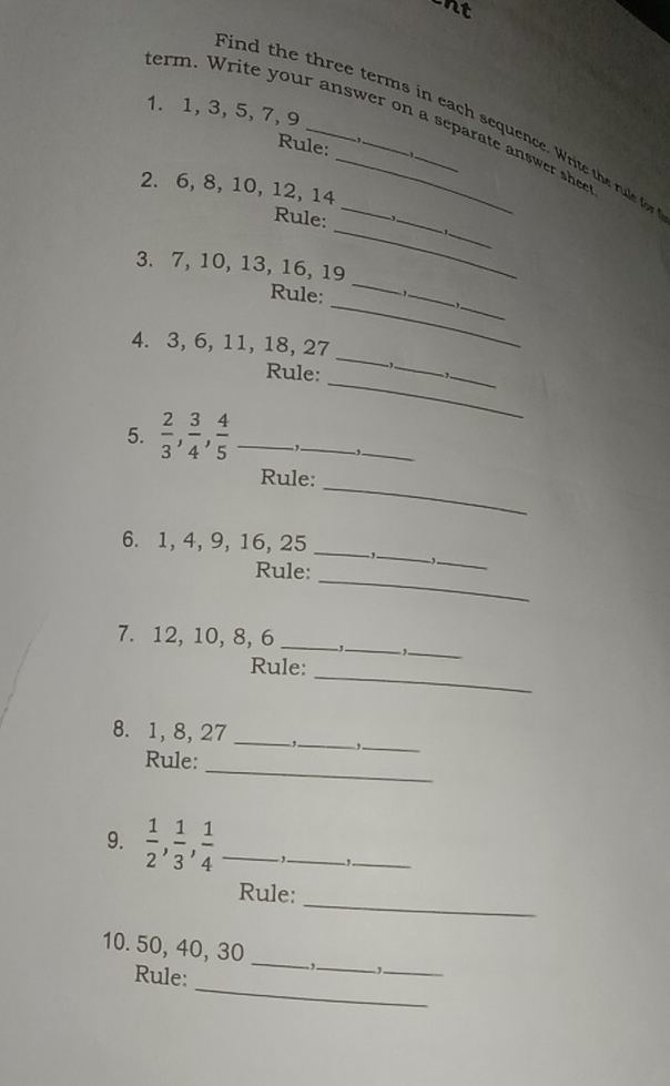 nt 
1. 1, 3, 5, 7, 9
term. Write your answer on a separate answer she 
ind the three terms in each sequence. Write th rue f 
Rule: 
2. 6, 8, 10, 12, 14
_ 
_ 
Rule: 
_ 
_ 
3. 7, 10, 13, 16, 19
_ 
_ 
_ 
Rule: 
_ 
4. 3, 6, 11, 18, 27 _, 
_ 
Rule: 
_ 
5.  2/3 ,  3/4 ,  4/5  _ 
_ 
-,_ 
Rule: 
_ 
6. 1, 4, 9, 16, 25 _ 
Rule: 
_ 
_ 
_ 
7. 12, 10, 8, 6 _-J._ _ 
_ 
Rule: 
8. 1, 8, 27 _ _,_ 
Rule:_ 
9.  1/2 ,  1/3 ,  1/4  _ 
_ 
_ 
_ 
Rule: 
10. 50, 40, 30 __,._ -1._ 
_ 
Rule: