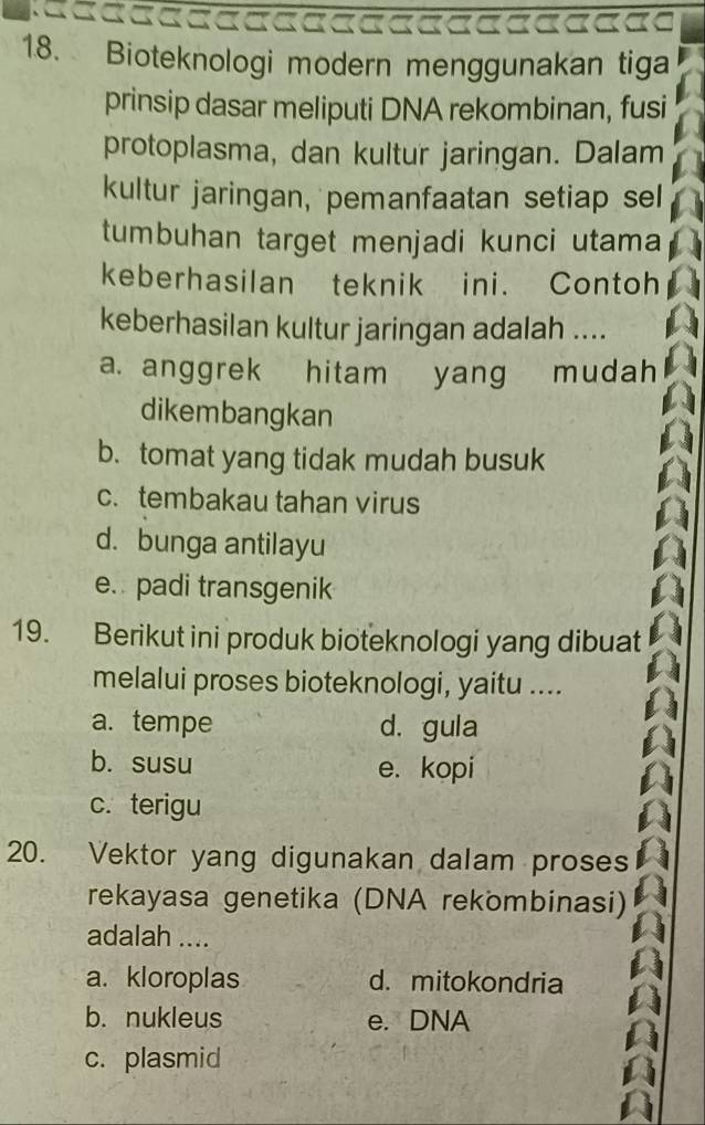 Bioteknologi modern menggunakan tiga
prinsip dasar meliputi DNA rekombinan, fusi
protoplasma, dan kultur jaringan. Dalam
kultur jaringan, pemanfaatan setiap sel
tumbuhan target menjadi kunci utama
keberhasilan teknik ini. Contoh
keberhasilan kultur jaringan adalah ....
a. anggrek hitam yang mudah
dikembangkan
b. tomat yang tidak mudah busuk
c. tembakau tahan virus
d. bunga antilayu
e. padi transgenik
19. Berikut ini produk bioteknologi yang dibuat
melalui proses bioteknologi, yaitu ....
a. tempe d. gula
b. susu e. kopi
c. terigu
20. Vektor yang digunakan dalam proses
rekayasa genetika (DNA rekömbinasi)
adalah ....
a. kloroplas d. mitokondria
b. nukleus e. DNA
c. plasmid