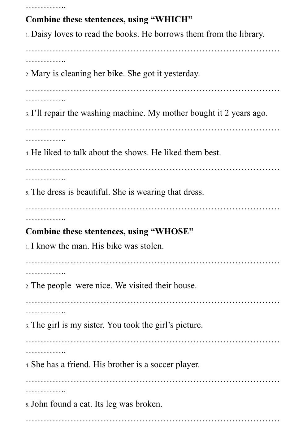 Combine these stentences, using “WHICH” 
1. Daisy loves to read the books. He borrows them from the library. 
_ 
_ 
2. Mary is cleaning her bike. She got it yesterday. 
_ 
_ 
3. I’ll repair the washing machine. My mother bought it 2 years ago. 
_ 
_ 
4 He liked to talk about the shows. He liked them best. 
_ 
_ 
s. The dress is beautiful. She is wearing that dress. 
_ 
_ 
Combine these stentences, using “WHOSE” 
1.I know the man. His bike was stolen. 
_ 
_ 
2. The people were nice. We visited their house. 
_ 
_ 
3. The girl is my sister. You took the girl’s picture. 
_ 
_ 
4. She has a friend. His brother is a soccer player. 
_ 
_ 
s. John found a cat. Its leg was broken. 
_