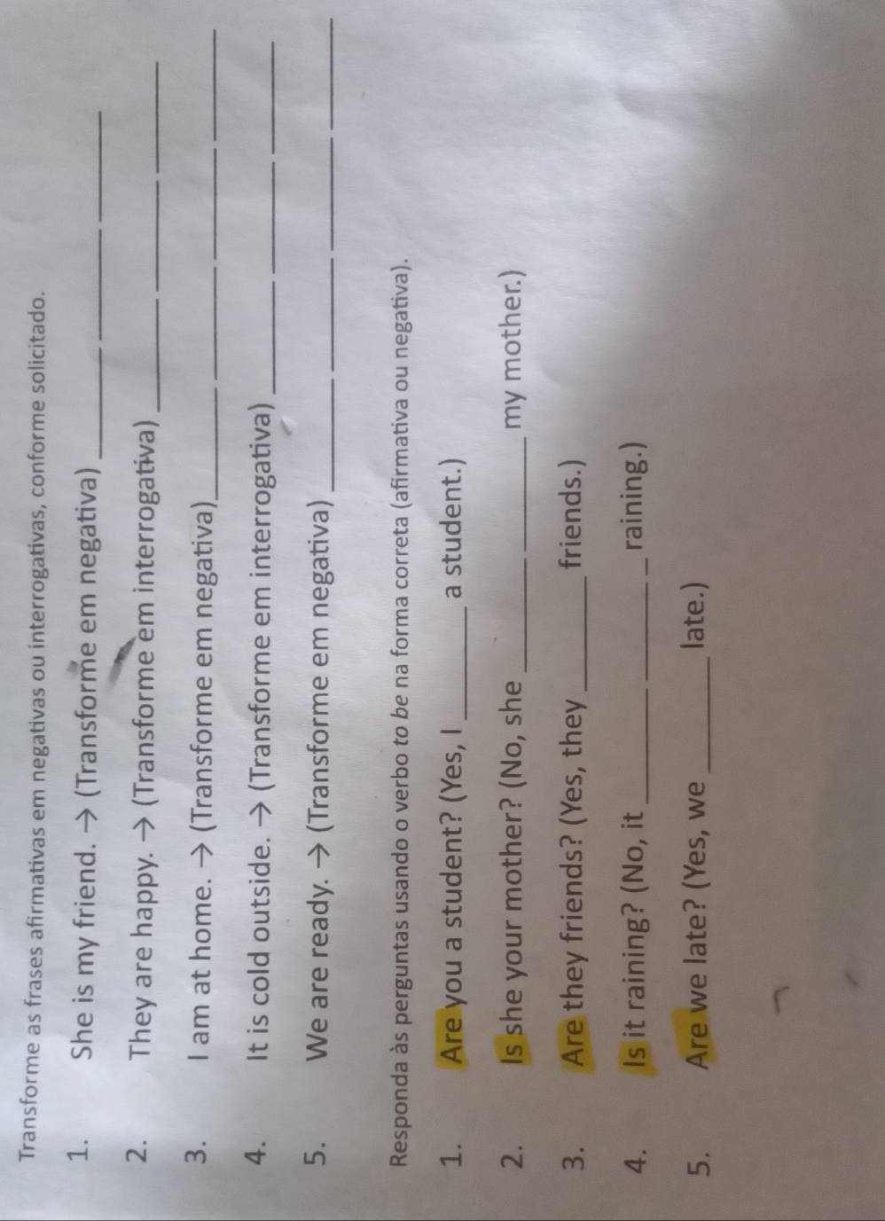 Transforme as frases afirmativas em negativas ou interrogativas, conforme solicitado. 
1. She is my friend. → (Transforme em negativa)_ 
__ 
2. They are happy. → (Transforme em interrogativa)__ 
3. I am at home. → (Transforme em negativa)_ 
__ 
4. It is cold outside. → (Transforme em interrogativa)_ 
5. We are ready. → (Transforme em negativa)_ 
_ 
__ 
Responda às perguntas usando o verbo to be na forma correta (afirmativa ou negativa). 
1. Are you a student? (Yes, I _a student.) 
2. Is she your mother? (No, she __my mother.) 
3. Are they friends? (Yes, they _friends.) 
4. Is it raining? (No, it __raining.) 
5. Are we late? (Yes, we_ late.)