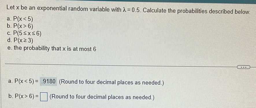 Let x be an exponential random variable with lambda =0.5. Calculate the probabilities described below. 
a. P(x<5)
b. P(x>6)
C. P(5≤ x≤ 6)
d. P(x≥ 3)
e. the probability that x is at most 6
a. P(x<5)=.9180 (Round to four decimal places as needed.) 
b. P(x>6)=□ (Round to four decimal places as needed.)