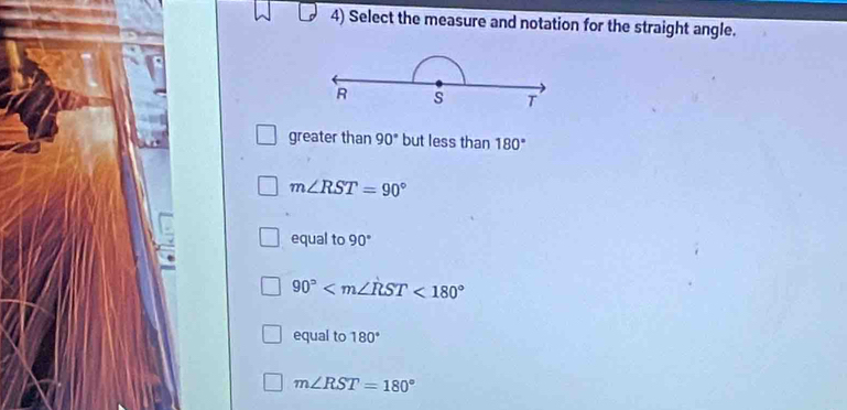 Select the measure and notation for the straight angle.
R s T
greater than 90° but less than 180°
m∠ RST=90°
equal to 90°
90° <180°
equal to 180°
m∠ RST=180°